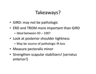 Takeaways?
• GIRD: may not be pathologic
• ERD and TROM more important than GIRD
– Ideal between 93 – 100?
• Look at posterior shoulder tightness
– May be source of pathologic IR loss
• Measure pectoralis minor
• Strengthen scapular stabilizers! (serratus
anterior!)
 