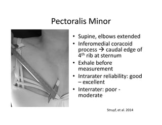 Pectoralis Minor
• Supine, elbows extended
• Inferomedial coracoid
process caudal edge of
4th rib at sternum
• Exhale before
measurement
• Intrarater reliability: good
– excellent
• Interrater: poor -
moderate
Struyf, et al. 2014
 