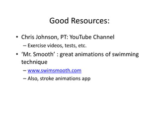 Good Resources:
• Chris Johnson, PT: YouTube Channel
– Exercise videos, tests, etc.
• ‘Mr. Smooth’ : great animations of swimming
technique
– www.swimsmooth.com
– Also, stroke animations app
 