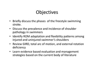 Objectives
• Briefly discuss the phases of the freestyle swimming
stroke.
• Discuss the prevalence and incidence of shoulder
pathology in swimmers
• Identify ROM adaptation and flexibility patterns among
injured and uninjured swimmer’s shoulders
• Review GIRD, total arc of motion, and external rotation
deficiency
• Learn evidence based evaluation and management
strategies based on the current body of literature
 