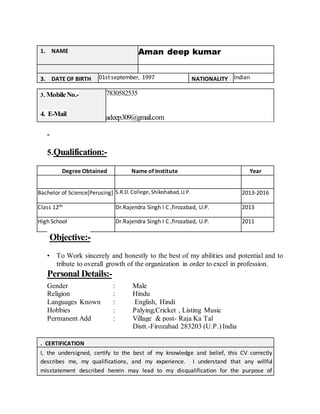 1. NAME Aman deep kumar
3. DATE OF BIRTH 01st september, 1997 NATIONALITY Indian
3. MobileNo.-
4. E-Mail
7830582535
adeep309@gmail.com
-
5.Qualification:-
Degree Obtained Name of Institute Year
Bachelor of Science[Perusing] S.R.D.College,Shikohabad,U.P. 2013-2016
Class 12th Dr.Rajendra Singh I C ,firozabad, U.P. 2013
High School Dr.Rajendra Singh I C ,firozabad, U.P. 2011
Objective:-
• To Work sincerely and honestly to the best of my abilities and potential and to
tribute to overall growth of the organization in order to excel in profession.
Personal Details:-
Gender : Male
Religion : Hindu
Languages Known : English, Hindi
Hobbies : Palying,Cricket , Listing Music
Permanent Add : Village & post- Raja Ka Tal
Distt.-Firozabad 283203 (U.P.) India
. CERTIFICATION
I, the undersigned, certify to the best of my knowledge and belief, this CV correctly
describes me, my qualifications, and my experience. I understand that any willful
misstatement described herein may lead to my disqualification for the purpose of
 