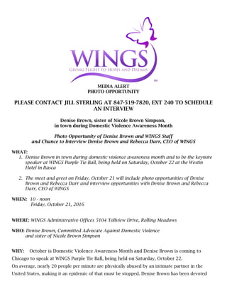 MEDIA ALERT
PHOTO OPPORTUNITY
PLEASE CONTACT JILL STERLING AT 847-519-7820, EXT 240 TO SCHEDULE
AN INTERVIEW
Denise Brown, sister of Nicole Brown Simpson,
in town during Domestic Violence Awareness Month
Photo Opportunity of Denise Brown and WINGS Staff
and Chance to Interview Denise Brown and Rebecca Darr, CEO of WINGS
WHAT:
1. Denise Brown in town during domestic violence awareness month and to be the keynote
speaker at WINGS Purple Tie Ball, being held on Saturday, October 22 at the Westin
Hotel in Itasca
2. The meet and greet on Friday, October 21 will include photo opportunities of Denise
Brown and Rebecca Darr and interview opportunities with Denise Brown and Rebecca
Darr, CEO of WINGS
WHEN: 10 - noon
Friday, October 21, 2016
WHERE: WINGS Administrative Offices 5104 Tollview Drive, Rolling Meadows
WHO: Denise Brown, Committed Advocate Against Domestic Violence
and sister of Nicole Brown Simpson
WHY: October is Domestic Violence Awareness Month and Denise Brown is coming to
Chicago to speak at WINGS Purple Tie Ball, being held on Saturday, October 22.
On average, nearly 20 people per minute are physically abused by an intimate partner in the
United States, making it an epidemic of that must be stopped. Denise Brown has been devoted
 