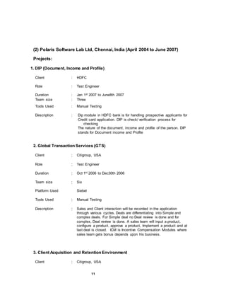 11
(2) Polaris Software Lab Ltd, Chennai, India (April 2004 to June 2007)
Projects:
1. DIP (Document, Income and Profile)
Client : HDFC
Role : Test Engineer
Duration : Jan 1st 2007 to June8th 2007
Team size : Three
Tools Used : Manual Testing
Description : Dip module in HDFC bank is for handling prospective applicants for
Credit card application. DIP is check/ verification process for
checking
The nature of the document, income and profile of the person. DIP
stands for Document income and Profile
2. Global Transaction Services (GTS)
Client : Citigroup, USA
Role : Test Engineer
Duration : Oct 1st 2006 to Dec30th 2006
Team size : Six
Platform Used Siebel
Tools Used : Manual Testing
Description : Sales and Client interaction will be recorded in the application
through various cycles. Deals are differentiating into Simple and
complex deals. For Simple deal no Deal review is done and for
complex, Deal review is done. A sales team will input a product,
configure a product, approve a product, Implement a product and at
last deal is closed. ICM is Incentive Compensation Modules where
sales team gets bonus depends upon his business.
3. Client Acquisition and Retention Environment
Client : Citigroup, USA
 