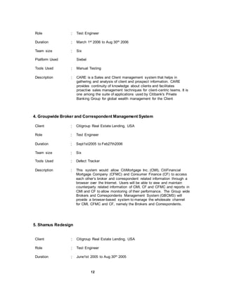 12
Role : Test Engineer
Duration : March 1st 2006 to Aug 30th 2006
Team size : Six
Platform Used Siebel
Tools Used : Manual Testing
Description : CARE is a Sales and Client management system that helps in
gathering and analysis of client and prospect information. CARE
provides continuity of knowledge about clients and facilitates
proactive sales management techniques for client-centric teams. It is
one among the suite of applications used by Citibank's Private
Banking Group for global wealth management for the Client
4. Groupwide Broker and Correspondent Management System
Client : Citigroup Real Estate Lending, USA
Role : Test Engineer
Duration : Sept1st2005 to Feb27th2006
Team size : Six
Tools Used : Defect Tracker
Description : This system would allow CitiMortgage Inc. (CMI), CitiFinancial
Mortgage Company (CFMC) and Consumer Finance (CF) to access
each other’s broker and correspondent related information through a
browser over the Internet. Users will be able to view and maintain
counterparty related information of CMI, CF and CFMC and reports in
CMI and CF to allow monitoring of their performance. The Group wide
Brokers and Correspondents Management System (GBCMS) will
provide a browser-based system to manage the wholesale channel
for CMI, CFMC and CF, namely the Brokers and Correspondents.
5. Shamus Redesign
Client : Citigroup Real Estate Lending, USA
Role : Test Engineer
Duration : June1st 2005 to Aug 30th 2005
 
