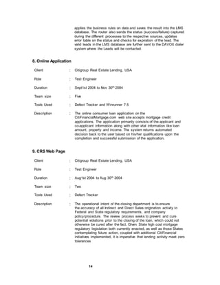 14
applies the business rules on data and saves the result into the LMS
database. The router also sends the status (success/failure) captured
during the different processes to the respective sources, updates
error table on the status and checks for expiration of the lead. The
valid leads in the LMS database are further sent to the DAVOX dialer
system where the Leads will be contacted.
8. Online Application
Client : Citigroup Real Estate Lending, USA
Role : Test Engineer
Duration : Sept1st 2004 to Nov 30th 2004
Team size : Five
Tools Used : Defect Tracker and Winrunner 7.5
Description : The online consumer loan application on the
CitiFinancialMortgage.com web site accepts mortgage credit
applications. The application primarily consists of the applicant and
co-applicant information along with other vital information like loan
amount, property and income. The system returns automated
decision back to the user based on his/her qualifications upon the
completion and successful submission of the application.
9. CRS Web Page
Client : Citigroup Real Estate Lending, USA
Role : Test Engineer
Duration : Aug1st 2004 to Aug 30th 2004
Team size : Two
Tools Used : Defect Tracker
Description : The operational intent of the closing department is to ensure
the accuracy of all Indirect and Direct Sales origination activity to
Federal and State regulatory requirements, and company
policy/procedure. The review process seeks to prevent and cure
potential violations prior to the closing of the loan, which could not
otherwise be cured after the fact. Given State high cost mortgage
regulatory legislation both currently enacted, as well as those States
contemplating future action, coupled with additional CitiFinancial
initiatives implemented, it is imperative that lending activity meet zero
tolerances
 