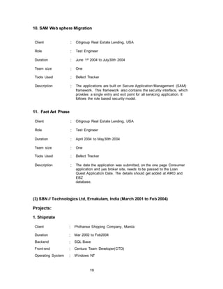 15
10. SAM Web sphere Migration
Client : Citigroup Real Estate Lending, USA
Role : Test Engineer
Duration : June 1st 2004 to July30th 2004
Team size : One
Tools Used : Defect Tracker
Description : The applications are built on Secure Application Management (SAM)
framework. This framework also contains the security interface, which
provides a single entry and exit point for all servicing application. It
follows the role based security model.
11. Fact Act Phase
Client : Citigroup Real Estate Lending, USA
Role : Test Engineer
Duration : April 2004 to May30th 2004
Team size : One
Tools Used : Defect Tracker
Description : The date the application was submitted, on the one page Consumer
application and yes broker site, needs to be passed to the Loan
Quest Application Date. The details should get added at AIRO and
EBZ
database.
(3) SBN // Technologics Ltd, Ernakulam, India (March 2001 to Feb 2004)
Projects:
1. Shipmate
Client : Philhanse Shipping Company, Manila
Duration : Mar 2002 to Feb2004
Backend : SQL Base
Front-end : Centura Team Developer(CTD)
Operating System : Windows NT
 