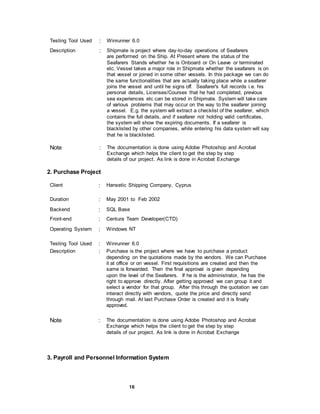 16
Testing Tool Used : Winrunner 6.0
Description : Shipmate is project where day-to-day operations of Seafarers
are performed on the Ship. At Present where the status of the
Seafarers Stands whether he is Onboard or On Leave or terminated
etc. Vessel takes a major role in Shipmate whether the seafarers is on
that vessel or joined in some other vessels. In this package we can do
the same functionalities that are actually taking place while a seafarer
joins the vessel and until he signs off. Seafarer's full records i.e. his
personal details, Licenses/Courses that he had completed, previous
sea experiences etc can be stored in Shipmate. System will take care
of various problems that may occur on the way to the seafarer joining
a vessel. E.g. the system will extract a checklist of the seafarer, which
contains the full details, and if seafarer not holding valid certificates,
the system will show the expiring documents. If a seafarer is
blacklisted by other companies, while entering his data system will say
that he is blacklisted.
Note : The documentation is done using Adobe Photoshop and Acrobat
Exchange which helps the client to get the step by step
details of our project. As link is done in Acrobat Exchange
2. Purchase Project
Client : Hansetic Shipping Company, Cyprus
Duration : May 2001 to Feb 2002
Backend : SQL Base
Front-end : Centura Team Developer(CTD)
Operating System : Windows NT
Testing Tool Used : Winrunner 6.0
Description : Purchase is the project where we have to purchase a product
depending on the quotations made by the vendors. We can Purchase
it at office or on vessel. First requisitions are created and then the
same is forwarded. Then the final approval is given depending
upon the level of the Seafarers. If he is the administrator, he has the
right to approve directly. After getting approved we can group it and
select a vendor for that group. After this through the quotation we can
interact directly with vendors, quote the price and directly send
through mail. At last Purchase Order is created and it is finally
approved.
Note : The documentation is done using Adobe Photoshop and Acrobat
Exchange which helps the client to get the step by step
details of our project. As link is done in Acrobat Exchange
3. Payroll and Personnel Information System
 