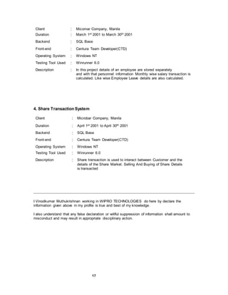 17
Client : Micomar Company, Manila
Duration : March 1st 2001 to March 30th 2001
Backend : SQL Base
Front-end : Centura Team Developer(CTD)
Operating System : Windows NT
Testing Tool Used : Winrunner 6.0
Description : In this project details of an employee are stored separately
and with that personnel information Monthly wise salary transaction is
calculated. Like wise Employee Leave details are also calculated.
4. Share Transaction System
Client : Microbar Company, Manila
Duration : April 1st 2001 to April 30th 2001
Backend : SQL Base
Front-end : Centura Team Developer(CTD)
Operating System : Windows NT
Testing Tool Used : Winrunner 6.0
Description : Share transaction is used to interact between Customer and the
details of the Share Market. Selling And Buying of Share Details
is transacted
I Vinodkumar Muthukrishnan working in WIPRO TECHNOLOGIES do here by declare the
information given above in my profile is true and best of my knowledge.
I also understand that any false declaration or willful suppression of information shall amount to
misconduct and may result in appropriate disciplinary action.
 