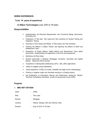 2
WORK EXPERIENCE:
Totally 14 years of experience
(1) Wipro Technologies (June 2007 to Till date)
Responsibilities
 Understanding the Business Requirements and Functional Design Documents,
Estimation etc.
 Preparation of Test plan, Test cases and Test scenarios for System Testing and
Integration Testing.
 Execution of Test Cases and Review of Test Cases and Test scenarios.
 Tracking the Defects in Defect Tracker and reporting the defects to Client and
Development team.
 Preparation of Project Metrics, Defect Metrics and Requirement Trace ability
Documents. Understanding the application in the End user perspective.
 Identifying the Risk Areas
 Worked extensively in Banking, Mortgages, Insurance, Securities and Capital
Market, Retail and Airline Domain.
 Experience in testing Data warehousing (ETL), .Net, J2EE applications
 Ability to navigate around Mainframe.
 Good experience in SDLC (V-model, Waterfall and Agile Scrum methodology).
 Thinking in negative angle and ultimately resulting in a Quality product.
 Got Certification at Automation, Manual and Performance testing for Trendier
Technical Competency framework at with an assessment score of 80%.
Projects:
1. AMC-NET OXYGEN
Client : JPMC
Role
Domain
:
:
Test Lead
Mortgage
Location : Atlanta, Georgia USA and Chennai India
Duration : Aug 1st 2013 to Till date
 