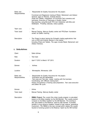 4
Roles and
Responsibilities
: Responsible for Quality Assurance for the project.
Functional and Regression testing of Retail, Retirement and Advisor
Services apps on iPhones, Android devices,
iPads and Tablets. Preparation of Functional Test scenarios and
testcases. Execution of Testcases in Quality Center.
Bug reporting using Microsoft TFS tool. Interaction with BAs and
Developers. Providing everyday status updates.
Team size : Two
Tools Used : Manual Testing, Mercury Quality center and TFS(Team foundation
server) for Defect tracking
Description : The Project is about testing the Schwab's trading applications that
runs on IOS and Android devices in the market,
Including iPads and Tablets. The apps include Retail, Retirement and
Advisor Services.
3. Delta Airlines
Client : Delta Airlines
Role : Test lead
Duration : April 1st 2012 to March 15th 2013
Domain : Airlines
Location : Minneapolis, Minnesota, USA
Roles and
Responsibilities
: Responsible for Quality Assurance for the project.
Estimation and QA deliverables.
Test case and Test plan review meeting with the business
Coordinating with Offshore testing team.
Hands of Experience of testing case preparation, Test case execution
and Defect life cycle.
Domain : Airline
Tools Used : Manual Testing, Mercury Quality center
Description : RBMA Project- The current Sky miles Loyalty program is calculated
based on the Miles travelled by the SM Member. The Loyalty system
is based on the Miles travelled by the SM Member. The existing is
very less related to the Revenue spent by SM member. It provides
benefits to long distance travelers instead of high revenue generating
Customer’s. The RBMA is the new concept which relates the Loyalty
System of existing system to the Revenue Spent by the SM member
 