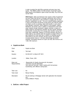 5
in order to protect the right Elite customers and grow long- term
loyalty. This RBMA enables the SM members to get their Loyalty
Miles based on the Revenue spent of each and every Trip of Air and
non-Air travel.
SPG Project - Delta and Starwood have signed a letter of agreement
and term sheet that will form a strategic partnership with a focus on
driving each organization’s elite members to engage with the other
partner’s organization as well. This is an industry-leading opportunity
in which we will allow the earning of Star points and miles for hotels
and flights as well as awarding select elite benefits to each other’s
most valuable customers. When Opted-In to the program, Delta’s
Medallions will receive miles in addition to Starpoints for their hotel
stays booked through Starwood‘s eligible channels or delta.com.
Delta’s Platinum and Diamond members will also receive Starwood
elite benefits including free Wi-Fi among other benefits during their
hotel stays. Additionally, Opted-In S PG Elite members who boo k a
Delta f light on any channel (with the exception of select OTA’s) can
earn Starpoints for their base fare in addition to SkyMiles earned.
SPG Platinum and VIP members will also receive elite benefits
including priority check-in, one free checked bag and priority
boarding. Anticipated volumes for Opt-In are 500, 000 minimum and
1,500, 000 maximum.
4. Capital one Bank
Client : Capital one Bank
Role : Test lead
Duration : Oct10th 2011 to March 30th 2012
Location : Dallas, Texas, USA
Roles and
Responsibilities
: Responsible for Quality Assurance for the project.
Estimation and QA deliverables.
Test case and Test plan review meeting with the business
Coordinating with Offshore testing team.
Team size : Six
Tools Used : Manual Testing
Description : We are working on Mortgage domain with application like empower
and
Unifi at Different Phases.
5. DotCom – mDot Project
 