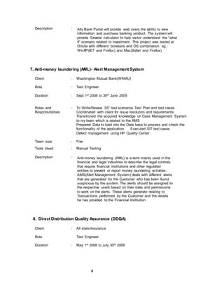 8
Description : Ally Bank Portal will provide web users the ability to view
information and purchase banking product. The system will
provide Several calculator to help visitor understand the "what
if" scenario related to investment. This project was tested at
Onsite with different browsers and OS combination. eg :
WinXP(IE7 and Firefox) and Mac(Safari and Firefox)
7. Anti-money laundering (AML)- Alert Management System
Client : Washington Mutual Bank(WAMU)
Role : Test Engineer
Duration : Sept 1st 2008 to 30th June 2009
Roles and
Responsibilities
: To Write/Review SIT test scenarios Test Plan and test cases
Coordinated with client for issue resolution and requirements
Transitioned the acquired knowledge on Case Management System
to my team which is related to the AMS
Prepared Data to load into the Data base to process and check the
functionality of the application Executed SIT test cases
Defect management using HP Quality Center
Team size : Five
Tools Used : Manual Testing
Description : Anti-money laundering (AML) is a term mainly used in the
financial and legal industries to describe the legal controls
that require financial institutions and other regulated
entities to prevent or report money laundering activities.
AMS(Alert Management System) deals with different alerts
that are generated for the Customer who has been found
suspicious by the system. The alerts should be assigned to
the respective users based on their roles and permissions
to work on the alerts. These alerts generate relating to
Transactions performed by the Customer and the details
he has provided to the Financial Institution
8. Direct Distribution Quality Assurance (DDQA)
Client : All state Insurance
Role Test Engineer
Duration : May 1st 2008 to July 30th 2008
 