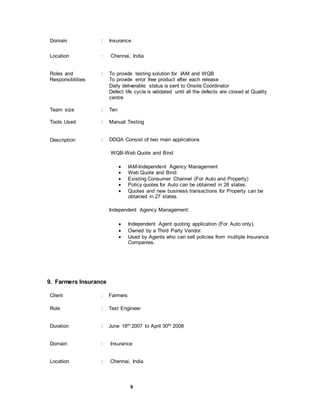 9
Domain : Insurance
Location : Chennai, India
Roles and
Responsibilities
: To provide testing solution for IAM and WQB
To provide error free product after each release
Daily deliverable status is sent to Onsite Coordinator
Defect life cycle is validated until all the defects are closed at Quality
centre
Team size : Ten
Tools Used : Manual Testing
Description : DDQA Consist of two main applications
WQB-Web Quote and Bind
 IAM-Independent Agency Management
 Web Quote and Bind:
 Existing Consumer Channel (For Auto and Property)
 Policy quotes for Auto can be obtained in 28 states.
 Quotes and new business transactions for Property can be
obtained in 27 states.
Independent Agency Management:
 Independent Agent quoting application (For Auto only).
 Owned by a Third Party Vendor.
 Used by Agents who can sell policies from multiple Insurance
Companies.
9. Farmers Insurance
Client : Farmers
Role : Test Engineer
Duration : June 18th 2007 to April 30th 2008
Domain : Insurance
Location : Chennai, India
 
