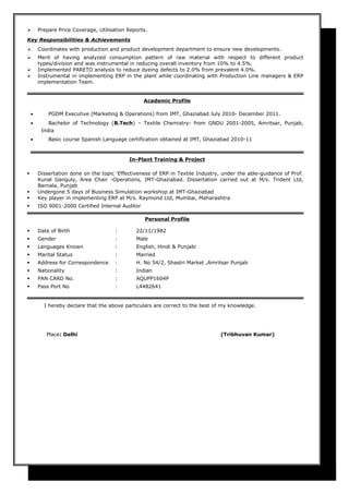  Prepare Price Coverage, Utilisation Reports.
Key Responsibilities & Achievements
 Coordinates with production and product development department to ensure new developments.
 Merit of having analyzed consumption pattern of raw material with respect to different product
types/division and was instrumental in reducing overall inventory from 10% to 4.5%.
 Implemented PARETO analysis to reduce dyeing defects to 2.0% from prevalent 4.0%.
 Instrumental in implementing ERP in the plant while coordinating with Production Line managers & ERP
implementation Team.
Academic Profile
• PGDM Executive (Marketing & Operations) from IMT, Ghaziabad July 2010- December 2011.
• Bachelor of Technology (B.Tech) – Textile Chemistry- from GNDU 2001-2005, Amritsar, Punjab,
India
• Basic course Spanish Language certification obtained at IMT, Ghaziabad 2010-11
In-Plant Training & Project
 Dissertation done on the topic 'Effectiveness of ERP in Textile Industry, under the able-guidance of Prof.
Kunal Ganguly, Area Chair -Operations, IMT-Ghaziabad. Dissertation carried out at M/s. Trident Ltd,
Barnala, Punjab
 Undergone 5 days of Business Simulation workshop at IMT-Ghaziabad
 Key player in implementing ERP at M/s. Raymond Ltd, Mumbai, Maharashtra
 ISO 9001:2000 Certified Internal Auditor
Personal Profile
 Date of Birth : 22/11/1982
 Gender : Male
 Languages Known : English, Hindi & Punjabi
 Marital Status : Married
 Address for Correspondence : H. No 54/2, Shastri Market ,Amritsar Punjab
 Nationality : Indian
 PAN CARD No. : AQUPP1604P
 Pass Port No : L4482641
I hereby declare that the above particulars are correct to the best of my knowledge.
Place: Delhi (Tribhuvan Kumar)
 