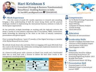 Hari Krishnan S
Consultant (Strategy & Business Transformation)
NexusNovus- Enabling Business in India
: :hari001.aec@gmail.com :7204189345
Work Experience
Over the course of nearly 30+ months experience in research and consulting,
bringing a deep understanding of both the issues facing clients and the practical
challenges involved in implementing the international business solutions in India for
the European organizations.
He has particular in-depth knowledge on working with the high-tech industry, but
draws a variety of cross-industry experience like IT Eco-System, FMCG, Construction,
media technology by delivering to the client in the form of industry summaries,
presentations and special reports.
Prior to joining NexusNovus, I spent 27+months at Han Digital Servicing as a member
of the Market Research Services team.
My attitude breaks down silos and helps client on engaging with equal effectively from
the c-suite to the front line. My collaborative working style emphasizes teamwork, trust,
and tolerance for diverging opinions.
As a down-to-earth person with a passion on clients' true results and a hard-headed
drive him to work hard with a mission to deliver the best client results in the
management consulting industry.
Geography Supported
Presentation Skill
 Presented paper in IIT-M
 Published a paper in international
journal- UJERT
Education
 Electronics & Instrumentation
Leadership Skills
 Founder of Aakkam Charitable Trust
 Chairman of IE(I) Students Chapter
 Joint Secretary of EIE-2010
 Chief Organizer of NSS
Competencies
 Go-To-Market Strategy Preparation
 Project Management
 Report Writing
 Competitor & Industry Analysis
 Growth Strategy
 Client Interaction
Awards
 Vivekanandar Award for Aakkam
 Outstanding Young Person- JCI
 Promising Engineering Student- 2013
 Mr.AERI- Best Outfit
 IE(I) Divisional Award- EIE Wing
34% 36%
26%
4%
Professional Skills
Market
Trends
Market Research
Business
Development
E-Mail Campaign
Consulting Skills
Entrepreneurial
Attitude
Leadership
Analytical Skills
Intellectual
Curiosity
Extracurricular
Interpersonal
Skills
Market Sizing
Market
Estimations
Time Management
Co-curricular
Creativity
Passion to learn new things
Customer:Port Equipment
Supplier, Dutch
Industry: Machinery
Scope: Market Sizing, GTM
Strategy
Case: With global presence
& 40yrs exp, intent to enter
the Indian Market
Case Study
1
 
