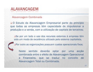 AlavancagemAlavancagem CombinadaCombinada
O Estudo da Alavancagem Empresarial parte do principio
que todas as empresas têm capacidade de impulsionar a
produção e a venda, com a utilização de capitais de terceiros;
Se por um lado o usouso dosdos recursosrecursos externosexternos à empresa têm
ALAVANCAGEM
10
Se por um lado o usouso dosdos recursosrecursos externosexternos à empresa têm
sido um modo de excelência utilizado pelo sistema capitalista,
Por outro as organizações possuem custoscustos operacionaisoperacionais fixosfixos;
Neste sentido deverão optar por uma acçãoacção
combinadacombinada entreentre oo efeitoefeito dede AlavancagemAlavancagem OperacionalOperacional
ee Financeira,Financeira, que se traduz no conceito de
Alavancagem Total ou Combinada.
 