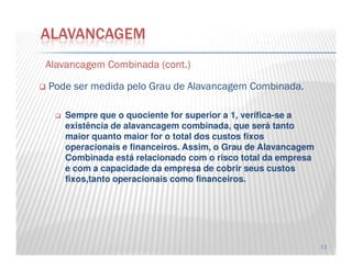 AlavancagemAlavancagem CombinadaCombinada ((contcont..))
Pode ser medida pelo Grau de Alavancagem Combinada.
Sempre que o quociente for superior a 1, verifica-se a
existência de alavancagem combinada, que será tanto
maior quanto maior for o total dos custos fixos
ALAVANCAGEM
11
maior quanto maior for o total dos custos fixos
operacionais e financeiros. Assim, o Grau de Alavancagem
Combinada está relacionado com o risco total da empresa
e com a capacidade da empresa de cobrir seus custos
fixos,tanto operacionais como financeiros.
 