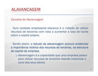 ConceitoConceitoConceitoConceito dededede AlavancagemAlavancagemAlavancagemAlavancagem
Num contextocontexto empresarialempresarial alavanca é o método de utilizar
recursos de terceiros com vista a aumentar a taxa de lucros
sobre o capital próprio.
ALAVANCAGEM
3
Sendo assim, oooo estudoestudoestudoestudo dadadada alavancagemalavancagemalavancagemalavancagem procuraprocuraprocuraprocura evidenciarevidenciarevidenciarevidenciar
aaaa importânciaimportânciaimportânciaimportância relativarelativarelativarelativa dosdosdosdos recursosrecursosrecursosrecursos dededede terceiros,terceiros,terceiros,terceiros, nananana estruturaestruturaestruturaestrutura
dededede capitalcapitalcapitalcapital dadadada empresaempresaempresaempresa....
Alavancagem é a capacidade que uma empresa possui
para utilizar recursos de terceiros visando maximizar o
lucro dos seus sócios.
 