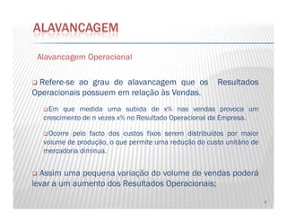 AlavancagemAlavancagem OperacionalOperacional
RefereRefere--sese aoao graugrau dede alavancagemalavancagem queque osos ResultadosResultados
OperacionaisOperacionais possuempossuem emem relaçãorelação àsàs VendasVendas..
Em que medida uma subida de x% nas vendas provoca um
ALAVANCAGEM
4
Em que medida uma subida de x% nas vendas provoca um
crescimento de nn vezes x% no Resultado Operacional da Empresa.
Ocorre pelo facto dos custos fixos serem distribuídos por maior
volume de produção, o que permite uma redução do custo unitário de
mercadoria diminua.
Assim uma pequena variação do volume de vendas poderá
levar a um aumento dos Resultados Operacionais;
 
