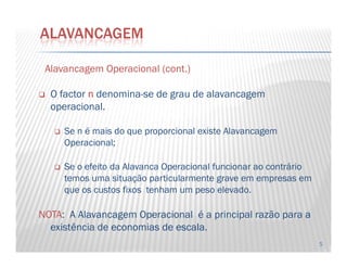 AlavancagemAlavancagem OperacionalOperacional ((contcont..))
O factor nnnn denomina-se de grau de alavancagem
operacional.
Se n é mais do que proporcional existe Alavancagem
ALAVANCAGEM
5
Se n é mais do que proporcional existe Alavancagem
Operacional;
Se o efeito da Alavanca Operacional funcionar ao contrário
temos uma situação particularmente grave em empresas em
que os custos fixos tenham um peso elevado.
NOTANOTA: A Alavancagem Operacional é a principal razão para a
existência de economias de escala.economias de escala.
 