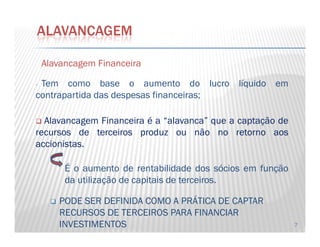 AlavancagemAlavancagem FinanceiraFinanceira
- Tem como base o aumento do lucro líquido em
contrapartida das despesas financeiras;
Alavancagem Financeira é a “alavanca” que a captação de
ALAVANCAGEM
7
Alavancagem Financeira é a “alavanca” que a captação de
recursos de terceiros produz ou não no retorno aos
accionistas.
É o aumento de rentabilidade dos sócios em função
da utilização de capitais de terceiros.
PODE SER DEFINIDA COMO A PRÁTICA DE CAPTAR
RECURSOS DE TERCEIROS PARA FINANCIAR
INVESTIMENTOS
 
