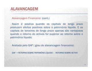 AlavancagemAlavancagem FinanceiraFinanceira (cont.)
- Assim é positiva quando os capitais de longo prazo
produzem efeitos positivos sobre o património líquido. E os
capitais de terceiros de longo prazo apenas são vantajosos
quando o retorno do activos for superior ao retorno sobre o
ALAVANCAGEM
8
quando o retorno do activos for superior ao retorno sobre o
património líquido;
- Avaliada pelo GAF ( grau de alavancagem financeira):
GAFGAFGAFGAF ==== RETORNORETORNORETORNORETORNO SOBRESOBRESOBRESOBRE PATRIMÓNOPATRIMÓNOPATRIMÓNOPATRIMÓNO LÍQUIDOLÍQUIDOLÍQUIDOLÍQUIDO –––– RETORNORETORNORETORNORETORNO SOBRESOBRESOBRESOBRE ACTIVOACTIVOACTIVOACTIVO
 