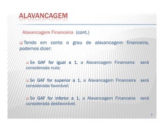 AlavancagemAlavancagem FinanceiraFinanceira (cont.)
Tendo em conta o grau de alavancagem financeira,
podemos dizer:
Se GAFGAFGAFGAF forforforfor igualigualigualigual aaaa 1111, a Alavancagem Financeira será
ALAVANCAGEM
9
Se GAFGAFGAFGAF forforforfor igualigualigualigual aaaa 1111, a Alavancagem Financeira será
considerada nula;
Se GAFGAFGAFGAF forforforfor superiorsuperiorsuperiorsuperior aaaa 1111, a Alavancagem Financeira será
considerada favorável;
Se GAFGAFGAFGAF forforforfor inferiorinferiorinferiorinferior aaaa 1111, a Alavancagem Financeira será
considerada desfavorável.
 