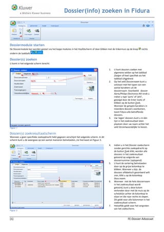 Dossier(info) zoeken in Fidura 
[1] FE-Dossier-Advocaat 
Dossiermodule starten 
De Dossiermodule kan worden gestart via het kopje modules in het Hoofdscherm of door klikken met de linkermuis op de knop rechts onderin de taakbalk . 
Dossier(s) zoeken 
U komt in het volgende scherm terecht: 
Figuur 1 Dossier(s) zoekresultaatscherm Wanneer u geen specifieke zoekopdracht hebt gegeven verschijnt het volgende scherm. In dit scherm kunt u de weergave op een aantal manieren beïnvloeden, zie hiernaast en Figuur 2. Figuur 2 
1. U kunt dossiers zoeken met algemene velden op het tabblad Zoeken of heel specifiek via het tabblad Uitgebreid. 
2. Op het veld Dossiernaam kunt u 
volstaan met het typen van een aantal karakters uit de dossiernaam. Voorbeeld: dossier Aarts/Philips Electronics NV vindt u indien u typt ‘aarts’ of ‘phil’, gevolgd door de Enter-toets of klikken op de button Zoek. 
Wanneer de getypte karakters in meerdere dossiers voorkomen, toont Fidura alle betreffende dossiers. 
3. Uw ‘eigen’ dossiers kunt u in één lijst in het zoekresultaat laten plaatsen door uw naam achter het veld Verantwoordelijke te kiezen. 
4. Indien u in het Dossier-zoekscherm zonder gerichte zoekopdracht op de button Zoek klikt, worden alle dossiers in het zoekresultaat getoond op volgorde van dossiernummer (oplopend). 
5. U kunt de sortering beïnvloeden door op de grijze kolomkop te klikken. Wanneer u bijv. de dossiers alfabetisch gesorteerd wilt zien, klikt u op de kolomkop Doss.naam. 
6. Wanneer niet de hele dossiernaam in het zoekresultaat wordt getoond, kunt u deze kolom verbreden door met de muis op de scheidslijn achter de kolomkop te staan en die naar rechts te slepen. Dit geldt voor alle kolommen in het zoekresultaat-scherm. 
7. Hetzelfde geldt voor het vergroten van het zoekscherm.  