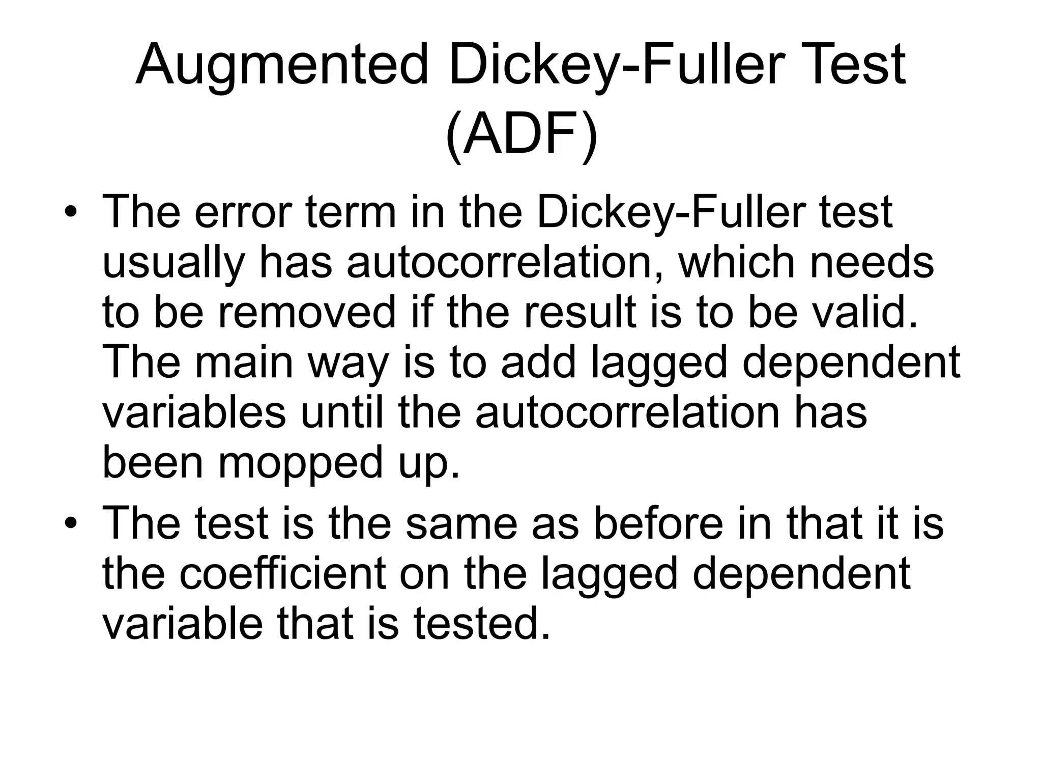 Augmented Dickey-Fuller Test
(ADF)
• The error term in the Dickey-Fuller test
usually has autocorrelation, which needs
to be removed if the result is to be valid.
The main way is to add lagged dependent
variables until the autocorrelation has
been mopped up.
• The test is the same as before in that it is
the coefficient on the lagged dependent
variable that is tested.
 