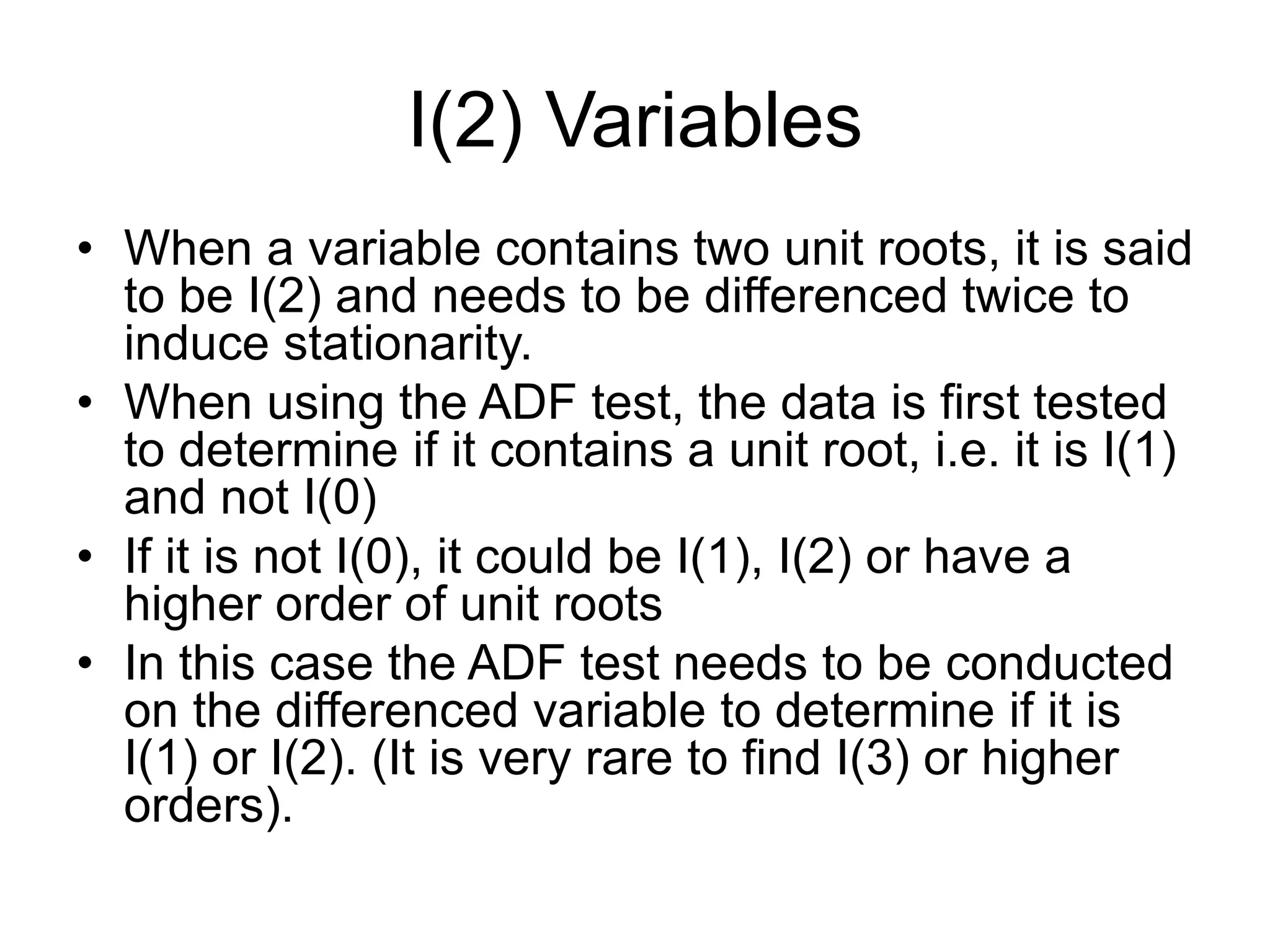 I(2) Variables
• When a variable contains two unit roots, it is said
to be I(2) and needs to be differenced twice to
induce stationarity.
• When using the ADF test, the data is first tested
to determine if it contains a unit root, i.e. it is I(1)
and not I(0)
• If it is not I(0), it could be I(1), I(2) or have a
higher order of unit roots
• In this case the ADF test needs to be conducted
on the differenced variable to determine if it is
I(1) or I(2). (It is very rare to find I(3) or higher
orders).
 