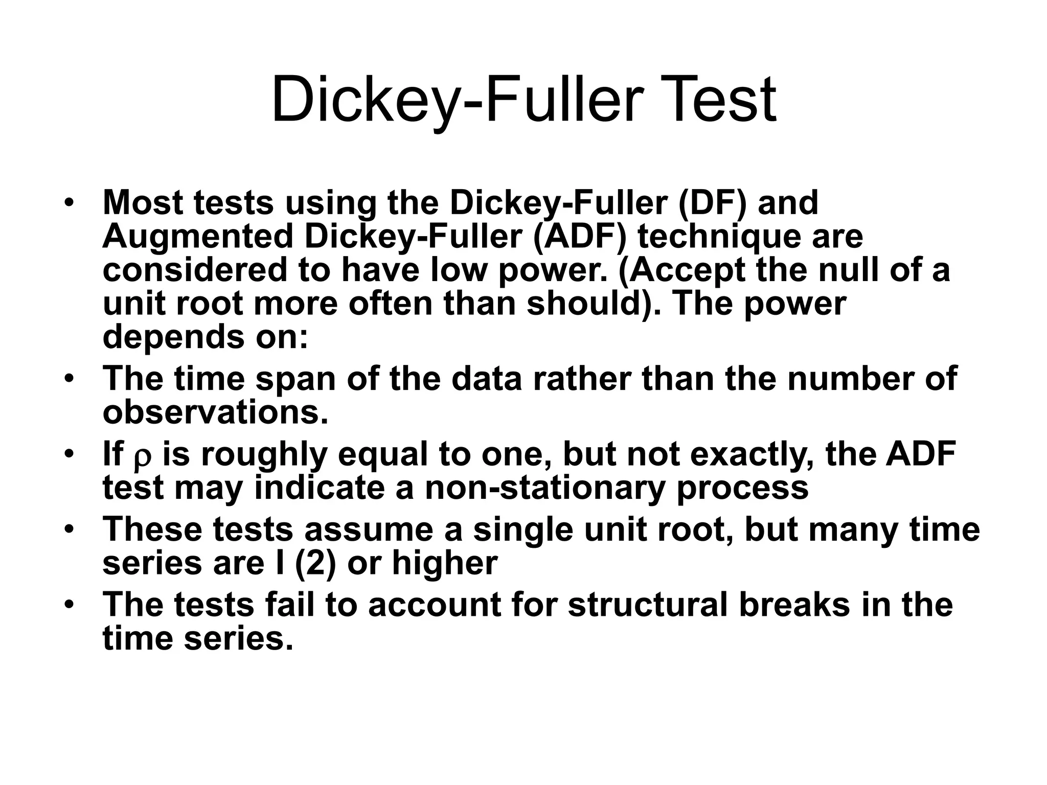 Dickey-Fuller Test
• Most tests using the Dickey-Fuller (DF) and
Augmented Dickey-Fuller (ADF) technique are
considered to have low power. (Accept the null of a
unit root more often than should). The power
depends on:
• The time span of the data rather than the number of
observations.
• If  is roughly equal to one, but not exactly, the ADF
test may indicate a non-stationary process
• These tests assume a single unit root, but many time
series are I (2) or higher
• The tests fail to account for structural breaks in the
time series.
 