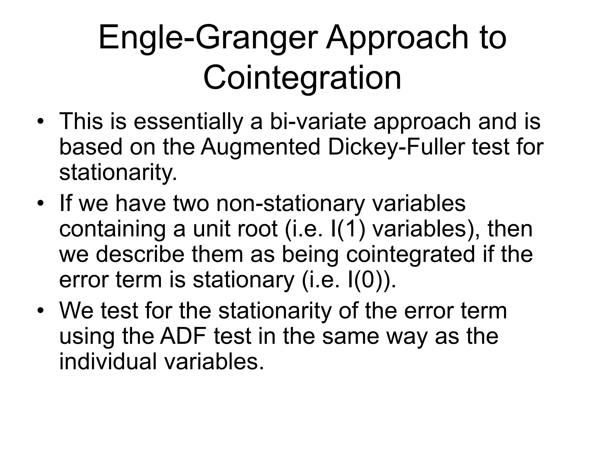 Engle-Granger Approach to
Cointegration
• This is essentially a bi-variate approach and is
based on the Augmented Dickey-Fuller test for
stationarity.
• If we have two non-stationary variables
containing a unit root (i.e. I(1) variables), then
we describe them as being cointegrated if the
error term is stationary (i.e. I(0)).
• We test for the stationarity of the error term
using the ADF test in the same way as the
individual variables.
 