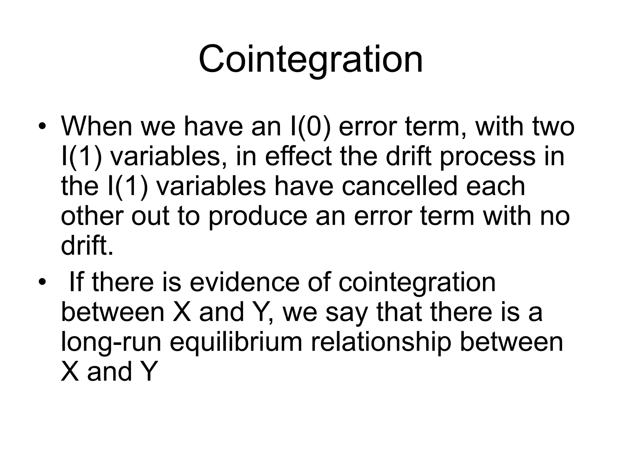 Cointegration
• When we have an I(0) error term, with two
I(1) variables, in effect the drift process in
the I(1) variables have cancelled each
other out to produce an error term with no
drift.
• If there is evidence of cointegration
between X and Y, we say that there is a
long-run equilibrium relationship between
X and Y
 
