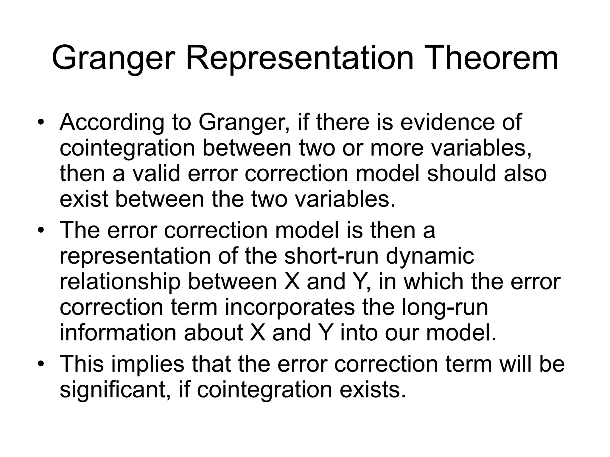Granger Representation Theorem
• According to Granger, if there is evidence of
cointegration between two or more variables,
then a valid error correction model should also
exist between the two variables.
• The error correction model is then a
representation of the short-run dynamic
relationship between X and Y, in which the error
correction term incorporates the long-run
information about X and Y into our model.
• This implies that the error correction term will be
significant, if cointegration exists.
 