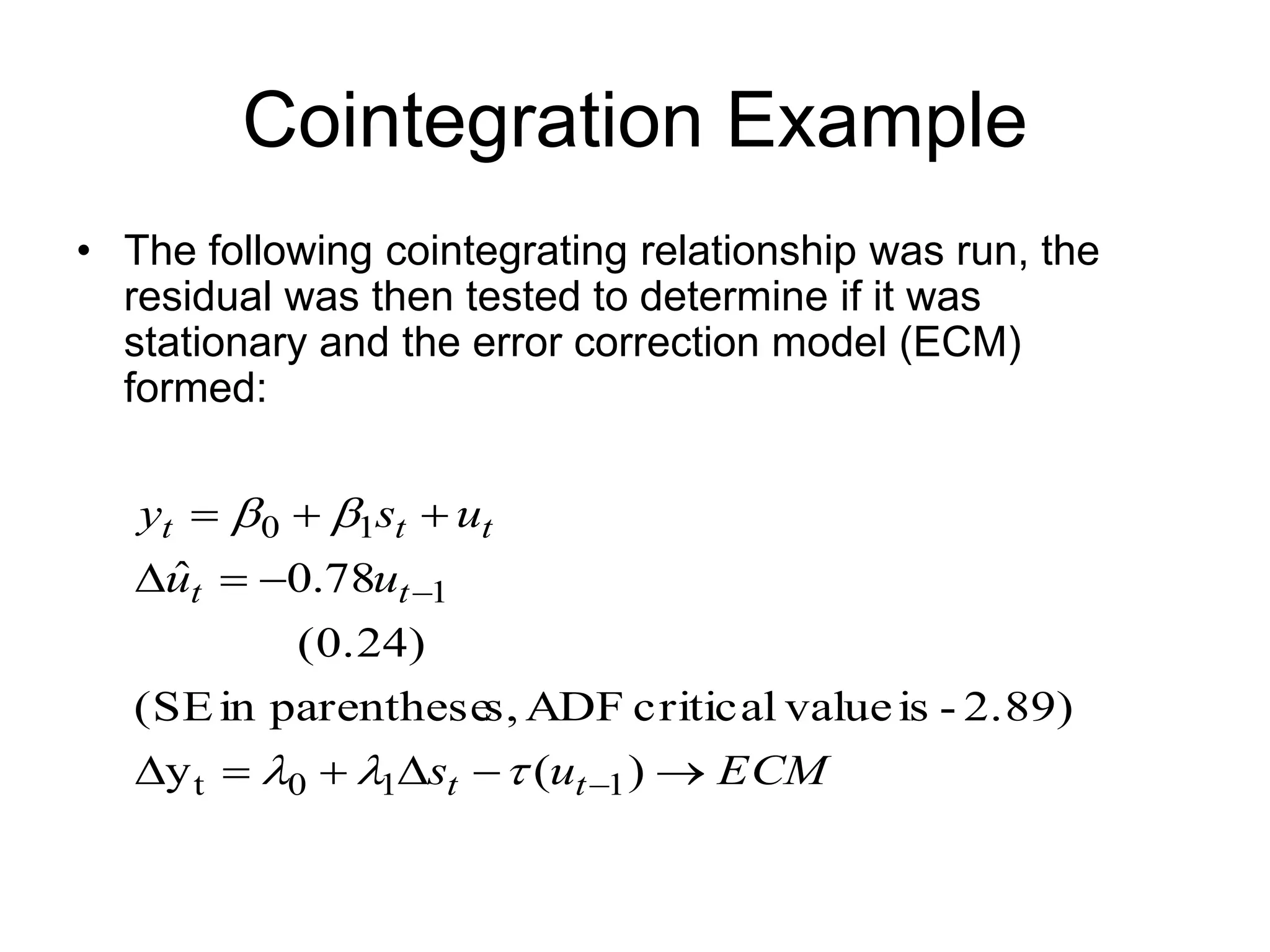 Cointegration Example
• The following cointegrating relationship was run, the
residual was then tested to determine if it was
stationary and the error correction model (ECM)
formed:
ECM
u
s
u
u
u
s
y
t
t
t
t
t
t
t














)
(
y
2.89)
-
is
value
critical
ADF
s,
parenthese
in
(SE
(0.24)
78
.
0
ˆ
1
1
0
t
1
1
0





 