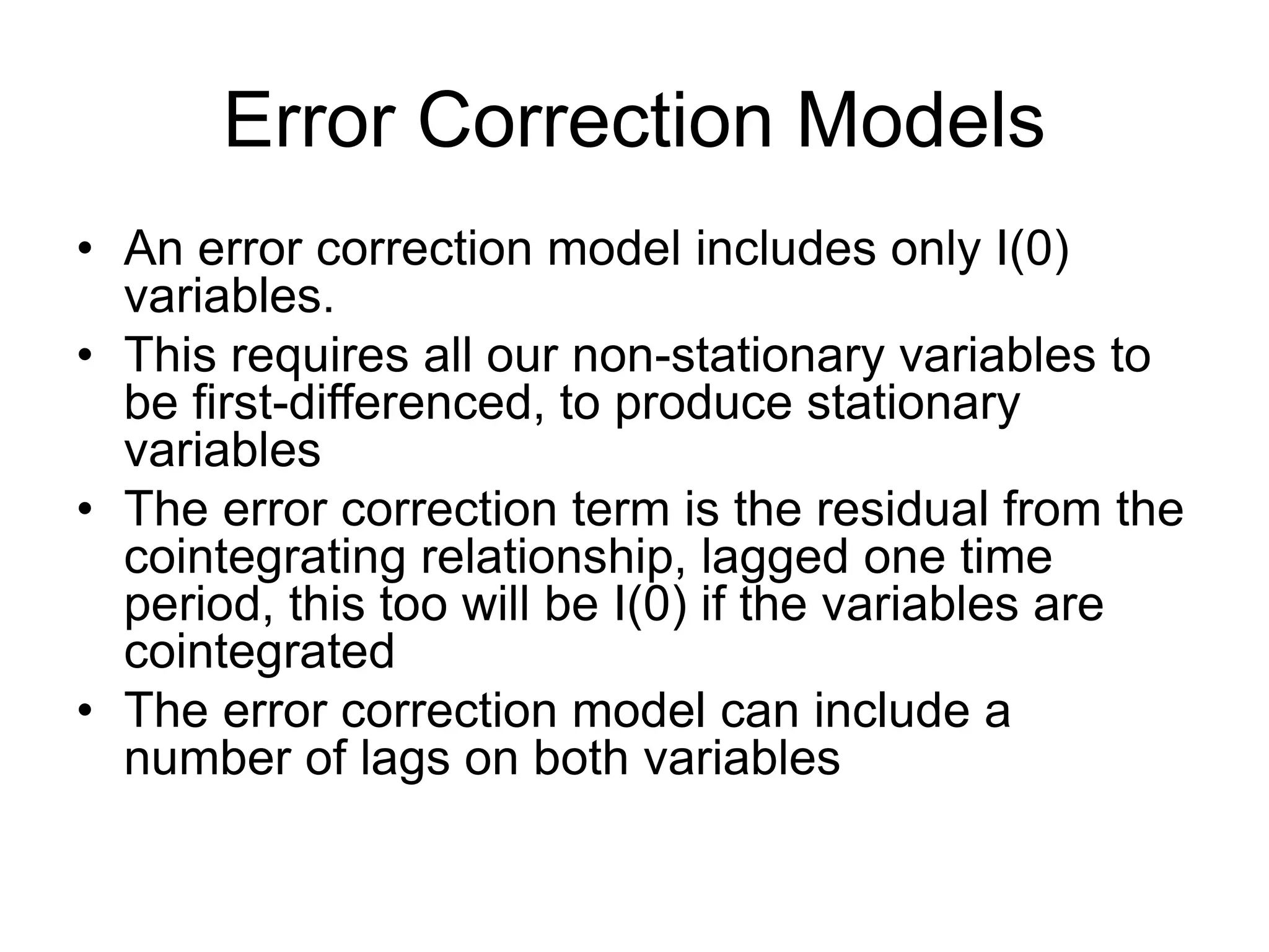 Error Correction Models
• An error correction model includes only I(0)
variables.
• This requires all our non-stationary variables to
be first-differenced, to produce stationary
variables
• The error correction term is the residual from the
cointegrating relationship, lagged one time
period, this too will be I(0) if the variables are
cointegrated
• The error correction model can include a
number of lags on both variables
 
