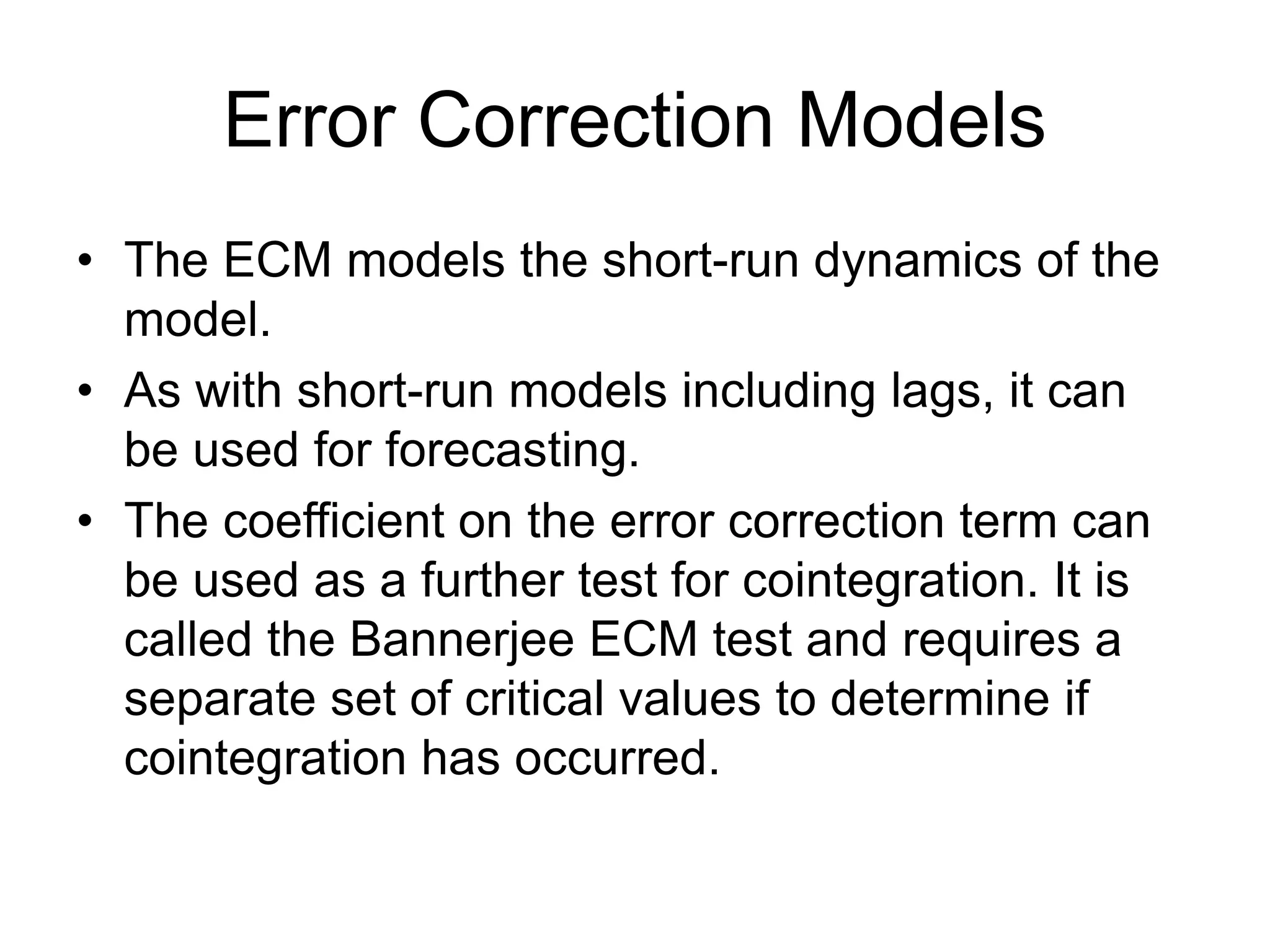 Error Correction Models
• The ECM models the short-run dynamics of the
model.
• As with short-run models including lags, it can
be used for forecasting.
• The coefficient on the error correction term can
be used as a further test for cointegration. It is
called the Bannerjee ECM test and requires a
separate set of critical values to determine if
cointegration has occurred.
 