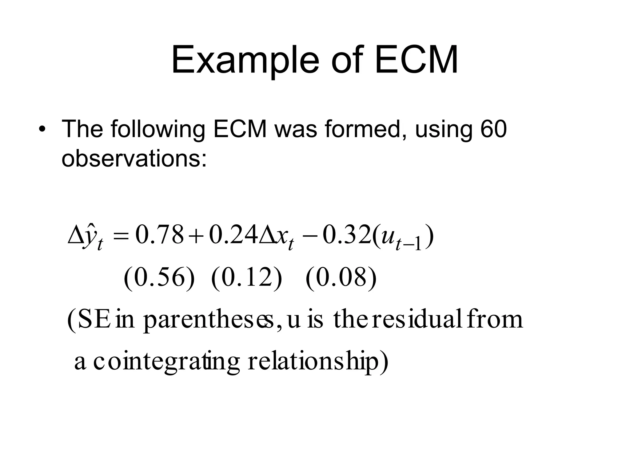 Example of ECM
• The following ECM was formed, using 60
observations:
ip)
relationsh
ing
cointegrat
a
from
residual
the
is
u
s,
parenthese
in
(SE
(0.08)
(0.12)
(0.56)
)
(
32
.
0
24
.
0
78
.
0
ˆ 1





 t
t
t u
x
y
 