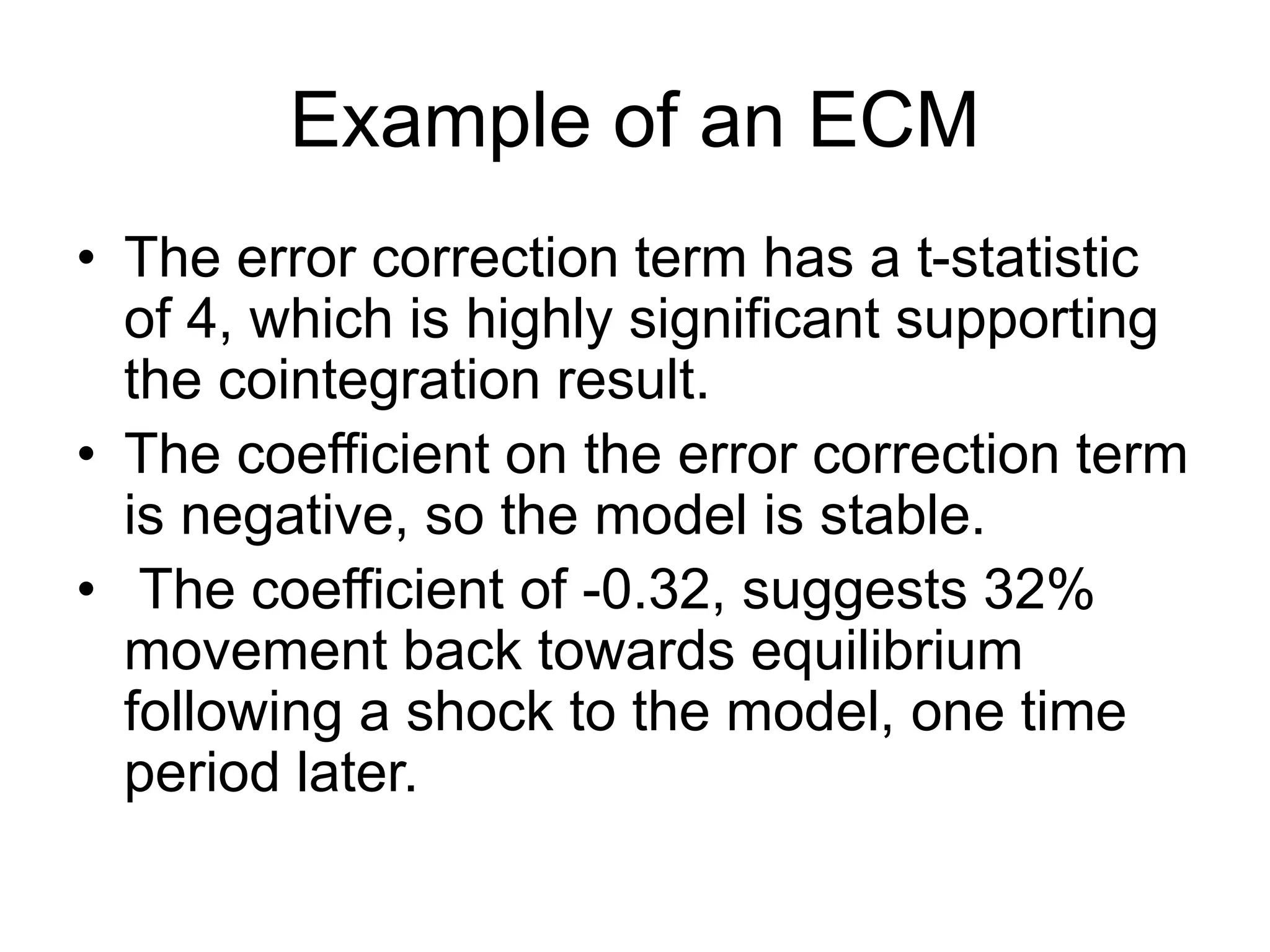 Example of an ECM
• The error correction term has a t-statistic
of 4, which is highly significant supporting
the cointegration result.
• The coefficient on the error correction term
is negative, so the model is stable.
• The coefficient of -0.32, suggests 32%
movement back towards equilibrium
following a shock to the model, one time
period later.
 