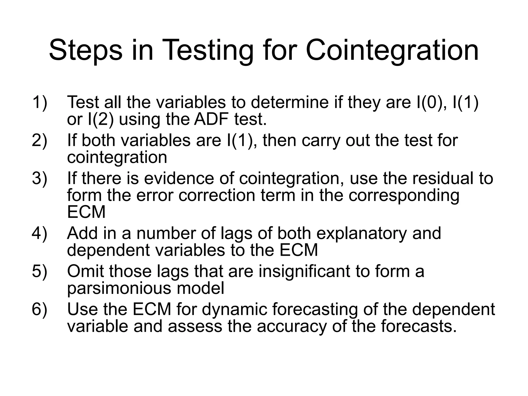 Steps in Testing for Cointegration
1) Test all the variables to determine if they are I(0), I(1)
or I(2) using the ADF test.
2) If both variables are I(1), then carry out the test for
cointegration
3) If there is evidence of cointegration, use the residual to
form the error correction term in the corresponding
ECM
4) Add in a number of lags of both explanatory and
dependent variables to the ECM
5) Omit those lags that are insignificant to form a
parsimonious model
6) Use the ECM for dynamic forecasting of the dependent
variable and assess the accuracy of the forecasts.
 