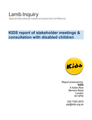 KIDS report of stakeholder meetings &
consultation with disabled children
Report produced by:
KIDS
6 Aztec Row
Berners Road
London
N1 0PW
020 7359 3073
pip@kids.org.uk
 