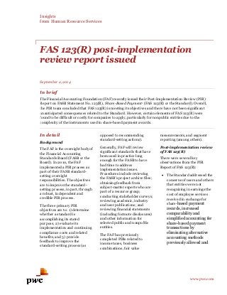 Insights 
from Human Resource Services 
www.pwc.com 
FAS 123(R) post-implementation review report issued 
September 2, 2014 
In brief 
The Financial Accounting Foundation (FAF) recently issued their Post-Implementation Review (PIR) Report on FASB Statement No. 123(R), Share-Based Payment1 (FAS 123(R) or the Standard). Overall, the PIR team concluded that FAS 123(R) is meeting its objectives and there have not been significant unanticipated consequences related to the Standard. However, certain elements of FAS 123(R) were found to be difficult or costly for companies to apply, particularly for nonpublic entities due to the complexity of the instruments used in share-based payment awards. 
In detail 
Background 
The FAF is the oversight body of the Financial Accounting Standards Board (FASB or the Board). In 2010, the FAF implemented a PIR process as part of their FASB standard- setting oversight responsibilities. The objectives are to improve the standard- setting process, in part, through a robust, independent and credible PIR process. 
The three primary PIR objectives are to: 1) determine whether a standard is accomplishing its stated purpose, 2) evaluate its implementation and continuing compliance costs and related benefits, and 3) provide feedback to improve the standard-setting process (as opposed to recommending standard-setting actions). 
Generally, FAF will review significant standards that have been used in practice long enough for the FASB to have had time to address implementation issues. Procedures include reviewing the FASB’s project archive files; obtaining feedback from subject-matter experts who are part of a resource group; conducting stakeholder surveys; reviewing academic, industry and user publications; and reviewing financial statements (including footnote disclosures) and other information for selected public and nonpublic entities. 
The FAF has previously completed PIRs related to income taxes, business combinations, fair value measurements, and segment reporting (among others). 
Post-implementation review of FAS 123(R) 
There were several key observations from the PIR Report of FAS 123(R): 
 The Standard addressed the concerns of users and others that entities were not recognizing in earnings the cost of employee services received in exchange for share-based payment awards, increased comparability and simplified accounting for share-based payment transactions by eliminating alternative accounting methods previously allowed and 
 