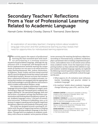 FEATURE ARTICLE
1Journal of Adolescent & Adult Literacy Vol. ?? No. ? pp. 1–10 doi: 10.1002/jaal.554 © 2016 International Literacy Association
An exploration of secondary teachers’ changing notions about academic
language instruction and their professional learning journeys reveals their
need for opportunities for individualized learning experiences.
T
his article reports the aspects of ­professional
learning (PL) that resonated most with teach-
ers participating in a yearlong initiative
situated around academic language. Although the sig-
nificance of PL is recognized, well-­designed and ef-
fective implementation methods meeting the unique
needs of teachers are not seen in all school districts
today (Darling-­Hammond, Wei, Andree, Richardson,
 Orphanos, 2009). Guskey and Yoon (2009) asserted
that PL must be designed around the context and needs
of individual teachers. Because we know that teachers
have a substantial influence on student outcomes, en-
suring that teachers are equipped with the appropriate
skills and knowledge to provide effective instruction is
vital to student achievement (Wallace, 2009).
Also important to student achievement is academic
language instruction (Short, Fidelman,  Louguit, 2012).
According to Nagy and Townsend (2012), academic lan-
guage is defined as “the specialized language, both oral
and written, of academic settings that facilitates com-
munication and thinking about disciplinary content” (p.
92). Academic language is also a “vital part of content-­
area instruction” (Coleman  Goldenberg, 2010, p. 61)
because it supports speaking and writing for important
disciplinary objectives and standards (Townsend, 2015).
This study was designed around a yearlong PL ini-
tiative with the goal of supporting teachers in helping
their students develop academic language in the disci-
plines. This goal led to an emphasis on academic vocab-
ulary, with a focus on students’ active practice of those
terms necessary for meeting disciplinary objectives.
According to Townsend (2015), academic vocabulary
plays a prominent role in reading comprehension pro-
cesses, and academic texts in all content areas utilize
many academic words. Given the importance of sup-
porting teachers as they cultivate their abilities to sup-
port students’ academic language capacity, we explored
the following research questions relating to how teach-
ers’ knowledge, practice, and beliefs evolved through-
out the year:
■	What aspects of a PL initiative most influence
teacher knowledge and practice related to
­academic language?
■	Do teachers’ beliefs about academic language
change following a year of PL, and if so, how?
Secondary Teachers’ Reflections
From a Year of Professional Learning
Related to Academic Language
Hannah Carter, Kimberly Crowley, Dianna R. Townsend, Diane Barone
HANNAH CARTER is a doctoral candidate in literacy
studies at the University of Nevada, Reno, USA;
e-­mail hannahcarter@unr.edu.
KIMBERLY CROWLEY is a doctoral candidate in
literacy studies at the University of Nevada, Reno,
USA; e-­mail kimcrowley@nevada.unr.edu.
DIANNA R. TOWNSEND is an associate professor of
literacy studies at the University of Nevada, Reno,
USA; e-­mail dtownsend@unr.edu.
DIANE BARONE is a Foundation Professor of Literacy
Studies at the University of Nevada, Reno, USA;
e-­mail barone@unr.edu.
 