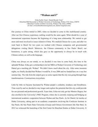 “Wuhan and I”
Erika Zoeller Veras1
, Daniel Bicudo Veras2
1 Brazilian PhD Researcher at Wuhan University of Technology, Wuhan, P.R. China, 430070
2 Brazilian Teacher at Hubei University, Wuhan, P.R. China, 430062
(E-mail: crossculturalbusiness@gmail.com, daniar73@gmail.com)
Our journey to China started in 2003, when we decided to come to this multifaceted country.
After our first Chinese experience, nothing would be the same again. What should be a year of
international experience became the beginning of a long term relationship. We started to get
more and more involved in issues related to China. We studied Chinese for a year, and after we
went back to Brazil for two years we worked with Chinese companies and governmental
delegations visiting Brazil. Moreover, the Chinese community in Sao Paulo/ Brazil, our
hometown, is quite strong, which also gave us the opportunity to always be in touch with
Chinese culture, as well as the language.
China was always on our minds, so we decided it was time to come back, this time to the
splendid Wuhan. Erika got a scholarship to do her MBA at Wuhan University of Technology and
Daniel got a teaching job. Wuhan? We didn’t know much about the city. After some insomnia
nights, we finally decided that Wuhan it would be. It was 2006 and we landed here on a very hot
summer day. The ride from the airport gave us some signals that the city was going through huge
transformations. Constructions everywhere.
Little by little we became fascinated by Wuhan people’s cordiality, kindness and friendliness.
Time went by and we decided to stay longer and explore the potential that this city could provide
for our personal and professional growth. Years later, Erika not only got her Masters Degree, but
also enrolled in her University’s PhD. Program, where she is currently studying and bridging an
international academic cooperation between Wuhan and Sao Paulo. As for Daniel, he teaches at
Hubei University, taking part in an academic cooperation involving the Confucius Institute in
Sao Paulo, the Sao Paulo State University (Unesp) and Chinese Government (the Han Ban). In
2012 we witnessed the launching of the first Center for Brazilian Studies at Hubei University. It
 