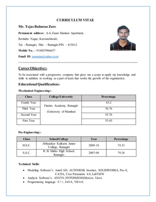 CURRICULUM VITAE
Mr. Tejas Baburao Zore
Permanent address: A-6, Gauri Shankar Apartment,
Ravindra Nagar, Karvanchiwadi.
Tal. - Ratnagiri, Dist. – Ratnagiri.PIN – 415612.
Mobile No. : +918055966657
Email ID: zoretejas@yahoo.com
---------------------------------------------------------------------------------------------------------------------
CareerObjective:-
To be associated with a progressive company that gives me a scope to apply my knowledge and
skills in addition to working as a part of team that works the growth of the organization.
EducationalQualification:-
Mechanical Engineering:-
Class College/University Percentage
Fourth Year
Finolex Academy, Ratnagiri
(University of Mumbai)
63.2
Third Year 56.76
Second Year 55.76
First Year 53.43
Pre-Engineering:-
Class School/College Year Percentage
H.S.C.
Abhyankar Kulkarni Junior
College, Ratnagiri
2009-10 74.33
S.S.C.
R. B. Shirke High School,
Ratnagiri
2007-08 79.38
Technical Skills:
 Modeling Software’s: AutoCAD, AUTODESK Inventor, SOLIDWORKS, Pro-E,
CATIA, Creo Parametric 4.0, LabVIEW
 Analysis Software’s: ANSYS, HYPERMESH(Motion View)
 Programming language: C++, JAVA, VB 6.0.
 