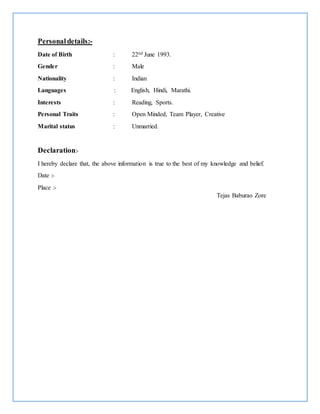 Personaldetails:-
Date of Birth : 22nd June 1993.
Gender : Male
Nationality : Indian
Languages : English, Hindi, Marathi.
Interests : Reading, Sports.
Personal Traits : Open Minded, Team Player, Creative
Marital status : Unmarried.
Declaration:-
I hereby declare that, the above information is true to the best of my knowledge and belief.
Date :-
Place :-
Tejas Baburao Zore
 