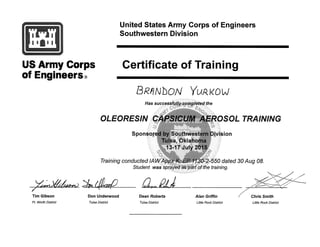 .)exaeit) 3ti4ear Oer.
Tim Gibson Don Underwood Dean Roberts Alan Griffin Chris Smith
United States Army Corps of Engineers
Southwestern Division
US Army Corps
of Engineers®
Certificate of Training
BR/1111)10AI YURKOW
Has successfully,completed the
OLEORESIN CAPSICUM AEROSOL TRAINING
Sponsored by Southwestern Division
Tulsa, Oklahoma
13-17 July 2015
Training conducted IAW Appx K, EP 1130-2-550 dated 30 Aug 08.
Student was sprayed as part of the training.
Ft. Worth District Tulsa District Tulsa District Little Rock District Little Rock District
 