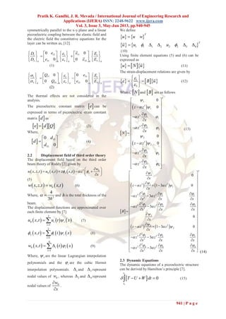 Pratik K. Gandhi, J. R. Mevada / International Journal of Engineering Research and
Applications (IJERA) ISSN: 2248-9622 www.ijera.com
Vol. 3, Issue 3, May-Jun 2013, pp.940-945
941 | P a g e
symmetrically parallel to the x-y plane and a linear
piezoelectric coupling between the elastic field and
the electric field the constitutive equations for the
layer can be written as, [12]
15 111 1 1
33313 5 3
0 0
00 kkk k k
eD E
eD E


        
         
       
(1)
31111 1 1
55 155 5 3
00
0 0k kk k k
eQ E
Q e E
 
 
       
        
        
(2)
The thermal effects are not considered in the
analysis.
The piezoelectric constant matrix  e can be
expressed in terms of piezoelectric strain constant
matrix  d as
    e d Q (3)
Where,
  15
31
0
0
d
d
d
 
  
 
(4)
2.2 Displacement field of third order theory
The displacement field based on the third order
beam theory of Reddy [2] given by
      3 0
0, , , ,x x
w
u x z t u x t z x t z
x
  
 
    
 
(5)
   0, , ,w x z t w x t (6)
Where, 2
4
3h
  and h is the total thickness of the
beam.
The displacement functions are approximated over
each finite element by [7]
     
2
0
1
, i i
i
u x t u t x

  (7)
     
2
1
,x i i
i
x t t x  

  (8)
     
4
0
1
, i i
i
w x t t x

  (9)
Where, i are the linear Lagrangian interpolation
polynomials and the i are the cubic Hermit
interpolation polynomials. 1 and 3 represent
nodal values of 0w , whereas 2 and 4 represent
nodal values of 0w
x


.
We define
   
T
u u w
   1 1 1 2 2 2 3 4
T
u u u     
(10)
Using finite element equations (5) and (6) can be
expressed as
    u N u (11)
The strain-displacement relations are given by
    1
5
B u



 
  
 
(12)
Where,  N and  B are as follows
 
 
 
1
3
1
3 1
1
3 2
2
2
3
2
3 3
3
3 4
4
0
0
0
0
T
z z
z
x
z
x
N
z z
z
x
z
x

 

 

 

 

 

 
 
 
 
 
 
 
 
 
 
 
 
 
 
 
 
 
 
  
(13)
 
   
   
1
3 21
1
2
3 21 1 1
2
2
3 22 2 2
2
2
3 22
2
2
3 23 3 3
2
2
3 24 4 4
2
0
1 3 0
3
3
0
1 3 0
3
3
x
z z z
x
z z
x x x
z z
x x x
B
x
z z z
x
z z
x x x
z z
x x x


  
  
 
  
 


  
  
 
  
 
 
 
 
   
 
 
    
   
 
    
   
  
 
 
 
   
 
   
 
  
   
 
   
T




(14)
2.3 Dynamic Equations
The dynamic equations of a piezoelectric structure
can be derived by Hamilton’s principle [7].
 
2
1
0
t
t
T U W dt    (15)
 