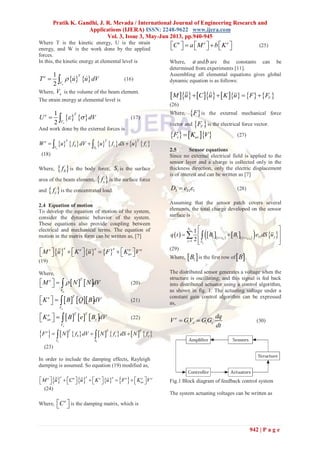 Pratik K. Gandhi, J. R. Mevada / International Journal of Engineering Research and
Applications (IJERA) ISSN: 2248-9622 www.ijera.com
Vol. 3, Issue 3, May-Jun 2013, pp.940-945
942 | P a g e
Where T is the kinetic energy, U is the strain
energy, and W is the work done by the applied
forces.
In this, the kinetic energy at elemental level is
   
1
2 e
Te
V
T u u dV    (16)
Where, eV is the volume of the beam element.
The strain energy at elemental level is
   
1
2 e
Te
V
U dV   (17)
And work done by the external forces is
           1e
T T Te
b s cV S
W u f dV u f dS u f   
(18)
Where,  bf is the body force, 1S is the surface
area of the beam element,  sf is the surface force
and  cf is the concentrated load.
2.4 Equation of motion
To develop the equation of motion of the system,
consider the dynamic behavior of the system.
These equations also provide coupling between
electrical and mechanical terms. The equation of
motion in the matrix form can be written as, [7]
     
e e ee e e e
uvM u K u F K V            

(19)
Where,
   
e
Te
V
M N N dV     (20)
    
e
Te
V
K B Q B dV     (21)
     
e
T Te
uv v
V
K B e B dV     (22)
             
1e
T T Te
b s c
V S
F N f dV N f dS N f   
(23)
In order to include the damping effects, Rayleigh
damping is assumed. So equation (19) modified as,
       
e e ee e e e e e
uvM u C u K u F K V                 
 
(24)
Where,
e
C   is the damping matrix, which is
e e e
C a M b K            (25)
Where, a andb are the constants can be
determined from experiments [11].
Assembling all elemental equations gives global
dynamic equation is as follows:
            VM u C u K u F F    
(26)
Where,  F is the external mechanical force
vector and  VF is the electrical force vector.
    v uvF K V (27)
2.5 Sensor equations
Since no external electrical field is applied to the
sensor layer and a charge is collected only in the
thickness direction, only the electric displacement
is of interest and can be written as [7]
3 31 1D e  (28)
Assuming that the sensor patch covers several
elements, the total charge developed on the sensor
surface is
          1
1 1 31
1
1
2
s
k k
j
N
jz z z z
j S
q t B B e dS u
 

 
  
  
 
(29)
Where,  1B is the first row of B .
The distributed sensor generates a voltage when the
structure is oscillating; and this signal is fed back
into distributed actuator using a control algorithm,
as shown in fig. 1. The actuating voltage under a
constant gain control algorithm can be expressed
as,
e
i s i c
dq
V GV GG
dt
  (30)
Fig.1 Block diagram of feedback control system
The system actuating voltages can be written as
 