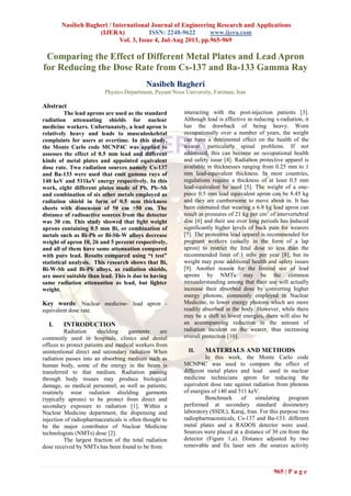 Nasibeh Bagheri / International Journal of Engineering Research and Applications
(IJERA) ISSN: 2248-9622 www.ijera.com
Vol. 3, Issue 4, Jul-Aug 2013, pp.965-969
965 | P a g e
Comparing the Effect of Different Metal Plates and Lead Apron
for Reducing the Dose Rate from Cs-137 and Ba-133 Gamma Ray
Nasibeh Bagheri
Physics Department, Payam Noor University, Fariman, Iran
Abstract
The lead aprons are used as the standard
radiation attenuating shields for nuclear
medicine workers. Unfortunately, a lead apron is
relatively heavy and leads to musculoskeletal
complaints for users at overtime. In this study,
the Monte Carlo code MCNP4C was applied to
assesses the effect of 0.5 mm lead and different
kinds of metal plates and appointed equivalent
dose rate. Two radiation sources namely Cs-137
and Ba-133 were used that emit gamma rays of
140 keV and 511keV energy respectively. In this
work, eight different plates made of Pb, Pb–Sb
and combination of six other metals employed as
radiation shield in form of 0.5 mm thickness
sheets with dimension of 50 cm ×50 cm. The
distance of radioactive sources from the detector
was 30 cm. This study showed that light weight
aprons containing 0.5 mm Bi, or combination of
metals such as Bi-Pb or Bi-Sb-W alloys decrease
weight of apron 10, 26 and 5 percent respectively,
and all of them have same attenuation compared
with pure lead. Results compared using “t test”
statistical analysis. This research shows that Bi,
Bi-W-Sb and Bi-Pb alloys, as radiation shields,
are more suitable than lead. This is due to having
same radiation attenuation as lead, but lighter
weight.
Key words: Nuclear medicine- lead apron -
equivalent dose rate.
I. INTRODUCTION
Radiation shielding garments are
commonly used in hospitals, clinics and dental
offices to protect patients and medical workers from
unintentional direct and secondary radiation When
radiation passes into an absorbing medium such as
human body, some of the energy in the beam is
transferred to that medium. Radiation passing
through body tissues may produce biological
damage, so medical personnel, as well as patients;
routinely wear radiation shielding garments
(typically aprons) to be protect from direct and
secondary exposure to radiation [1]. Within a
Nuclear Medicine department, the dispensing and
injection of radiopharmaceuticals is often thought to
be the major contributor of Nuclear Medicine
technologists (NMTs) dose [2].
The largest fraction of the total radiation
dose received by NMTs has been found to be from
interacting with the post-injection patients [3].
Although lead is effective in reducing x-radiation, it
has the drawback of being heavy. Worn
occupationally over a number of years, the weight
can have a detrimental effect on the health of the
wearer, particularly spinal problems. If not
addressed, this can become an occupational health
and safety issue [4]. Radiation protective apparel is
available in thicknesses ranging from 0.25 mm to 1
mm lead-equivalent thickness. In most countries,
regulations require a thickness of at least 0.5 mm
lead-equivalent be used [5]. The weight of a one-
piece 0.5 mm lead equivalent apron can be 8.45 kg
and they are cumbersome to move about in. It has
been estimated that wearing a 6.8 kg lead apron can
result in pressures of 21 kg per cm2
of intervertebral
disc [6] and their use over long periods has induced
significantly higher levels of back pain for wearers
[7]. The protective lead apparel is recommended for
pregnant workers (usually in the form of a lap
apron) to restrict the fetal dose to less than the
recommended limit of 1 mSv per year [8], but its
weight may pose additional health and safety issues
[9]. Another reason for the limited use of lead
aprons by NMTs may be the common
misunderstanding among that their use will actually
increase their absorbed dose by converting higher
energy photons, commonly employed in Nuclear
Medicine, to lower energy photons which are more
readily absorbed in the body. However, while there
may be a shift to lower energies, there will also be
an accompanying reduction in the amount of
radiation incident on the wearer, thus increasing
overall protection [10].
II. MATERIALS AND METHODS
In this work, the Monte Carlo code
MCNP4C was used to compare the effect of
different metal plates and lead used in nuclear
medicine technicians apron for reducing the
equivalent dose rate against radiation from photons
of energies of 140 and 511 keV.
Benchmark of simulating program
performed at secondary standard dosimetery
laboratory (SSDL), Karaj, Iran. For this purpose two
radiopharmaceuticals, Cs-137 and Ba-133. different
metal plates and a RADOS detector were used.
Sources were placed at a distance of 30 cm from the
detector (Figure 1,a). Distance adjusted by two
removable and fix laser sets .the sources activity
 